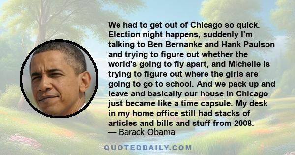 We had to get out of Chicago so quick. Election night happens, suddenly I'm talking to Ben Bernanke and Hank Paulson and trying to figure out whether the world's going to fly apart, and Michelle is trying to figure out