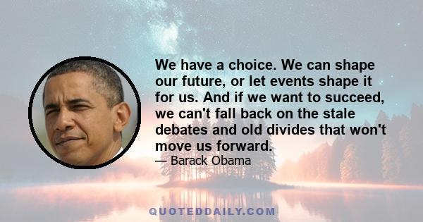 We have a choice. We can shape our future, or let events shape it for us. And if we want to succeed, we can't fall back on the stale debates and old divides that won't move us forward.