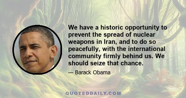 We have a historic opportunity to prevent the spread of nuclear weapons in Iran, and to do so peacefully, with the international community firmly behind us. We should seize that chance.