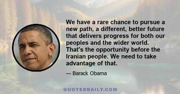 We have a rare chance to pursue a new path, a different, better future that delivers progress for both our peoples and the wider world. That's the opportunity before the Iranian people. We need to take advantage of that.