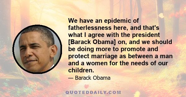 We have an epidemic of fatherlessness here, and that's what I agree with the president [Barack Obama] on, and we should be doing more to promote and protect marriage as between a man and a women for the needs of our