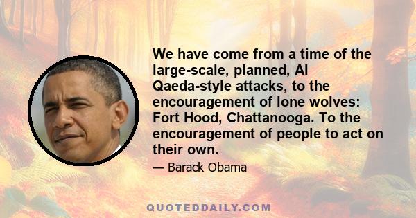 We have come from a time of the large-scale, planned, Al Qaeda-style attacks, to the encouragement of lone wolves: Fort Hood, Chattanooga. To the encouragement of people to act on their own.