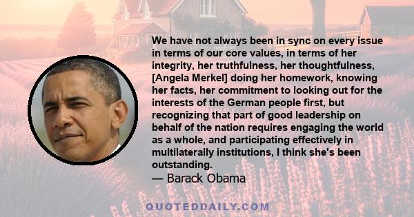 We have not always been in sync on every issue in terms of our core values, in terms of her integrity, her truthfulness, her thoughtfulness, [Angela Merkel] doing her homework, knowing her facts, her commitment to