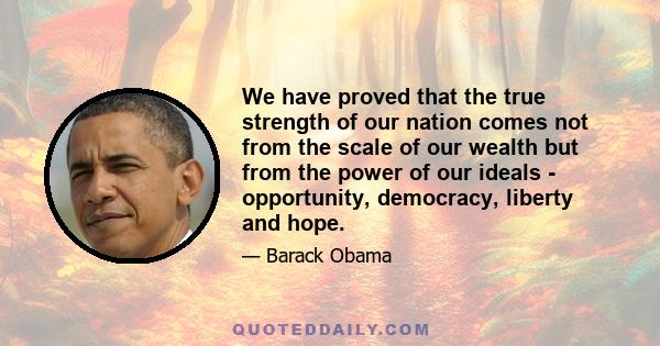 We have proved that the true strength of our nation comes not from the scale of our wealth but from the power of our ideals - opportunity, democracy, liberty and hope.