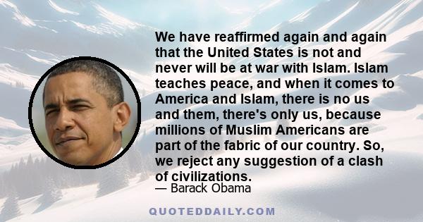 We have reaffirmed again and again that the United States is not and never will be at war with Islam. Islam teaches peace, and when it comes to America and Islam, there is no us and them, there's only us, because