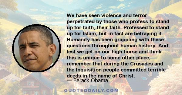 We have seen violence and terror perpetrated by those who profess to stand up for faith, their faith. Professed to stand up for Islam, but in fact are betraying it. Humanity has been grappling with these questions