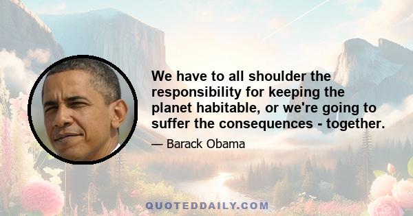 We have to all shoulder the responsibility for keeping the planet habitable, or we're going to suffer the consequences - together.