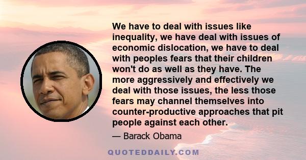 We have to deal with issues like inequality, we have deal with issues of economic dislocation, we have to deal with peoples fears that their children won't do as well as they have. The more aggressively and effectively