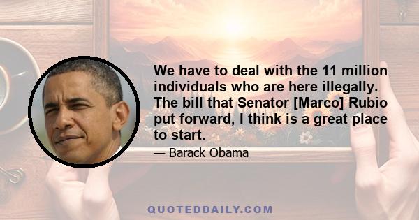 We have to deal with the 11 million individuals who are here illegally. The bill that Senator [Marco] Rubio put forward, I think is a great place to start.