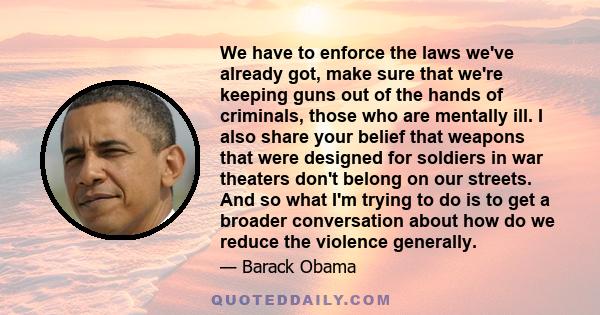 We have to enforce the laws we've already got, make sure that we're keeping guns out of the hands of criminals, those who are mentally ill. I also share your belief that weapons that were designed for soldiers in war