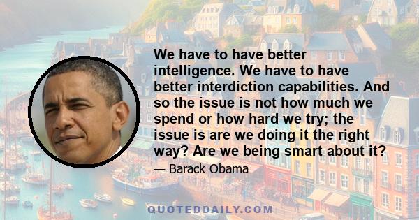 We have to have better intelligence. We have to have better interdiction capabilities. And so the issue is not how much we spend or how hard we try; the issue is are we doing it the right way? Are we being smart about