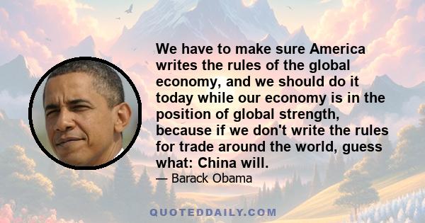 We have to make sure America writes the rules of the global economy, and we should do it today while our economy is in the position of global strength, because if we don't write the rules for trade around the world,