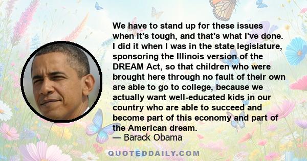 We have to stand up for these issues when it's tough, and that's what I've done. I did it when I was in the state legislature, sponsoring the Illinois version of the DREAM Act, so that children who were brought here