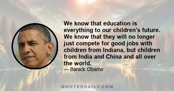 We know that education is everything to our children's future. We know that they will no longer just compete for good jobs with children from Indiana, but children from India and China and all over the world.