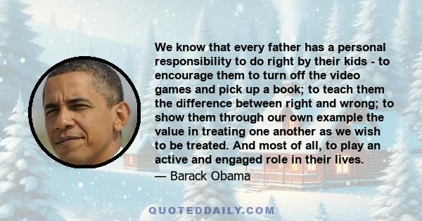 We know that every father has a personal responsibility to do right by their kids - to encourage them to turn off the video games and pick up a book; to teach them the difference between right and wrong; to show them