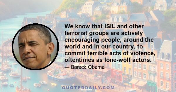 We know that ISIL and other terrorist groups are actively encouraging people, around the world and in our country, to commit terrible acts of violence, oftentimes as lone-wolf actors.