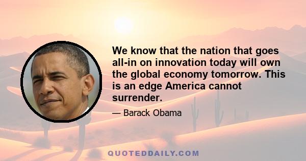 We know that the nation that goes all-in on innovation today will own the global economy tomorrow. This is an edge America cannot surrender.