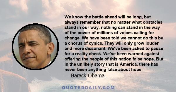 We know the battle ahead will be long, but always remember that no matter what obstacles stand in our way, nothing can stand in the way of the power of millions of voices calling for change. We have been told we cannot