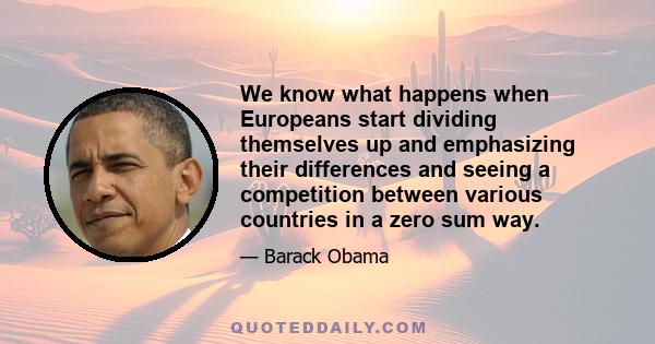 We know what happens when Europeans start dividing themselves up and emphasizing their differences and seeing a competition between various countries in a zero sum way.