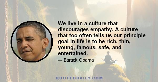 We live in a culture that discourages empathy. A culture that too often tells us our principle goal in life is to be rich, thin, young, famous, safe, and entertained.