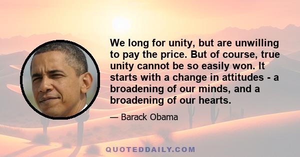 We long for unity, but are unwilling to pay the price. But of course, true unity cannot be so easily won. It starts with a change in attitudes - a broadening of our minds, and a broadening of our hearts.