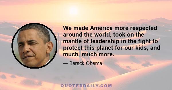 We made America more respected around the world, took on the mantle of leadership in the fight to protect this planet for our kids, and much, much more.