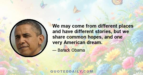 We may come from different places and have different stories, but we share common hopes, and one very American dream.