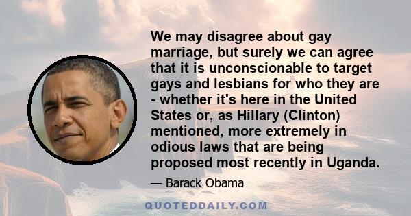 We may disagree about gay marriage, but surely we can agree that it is unconscionable to target gays and lesbians for who they are - whether it's here in the United States or, as Hillary (Clinton) mentioned, more