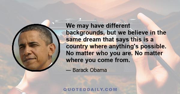 We may have different backgrounds, but we believe in the same dream that says this is a country where anything's possible. No matter who you are. No matter where you come from.