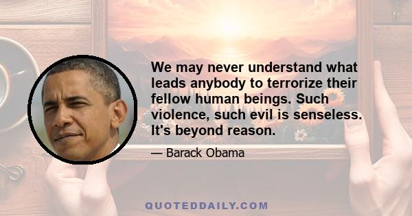 We may never understand what leads anybody to terrorize their fellow human beings. Such violence, such evil is senseless. It's beyond reason.