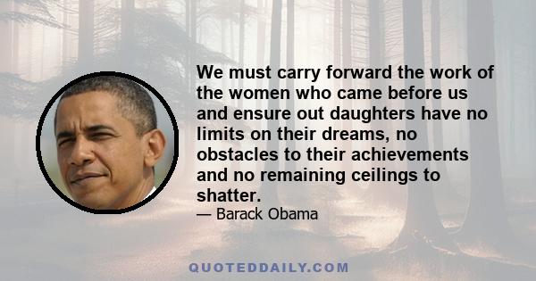 We must carry forward the work of the women who came before us and ensure out daughters have no limits on their dreams, no obstacles to their achievements and no remaining ceilings to shatter.