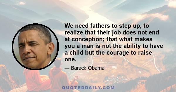 We need fathers to step up, to realize that their job does not end at conception; that what makes you a man is not the ability to have a child but the courage to raise one.