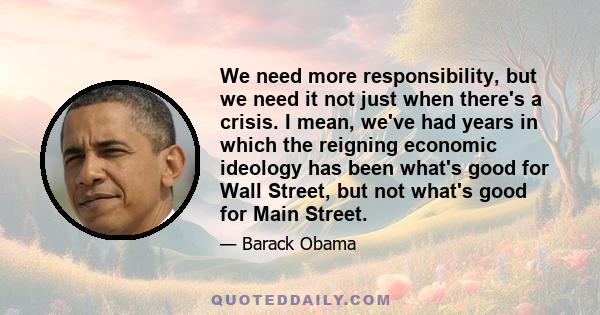 We need more responsibility, but we need it not just when there's a crisis. I mean, we've had years in which the reigning economic ideology has been what's good for Wall Street, but not what's good for Main Street.