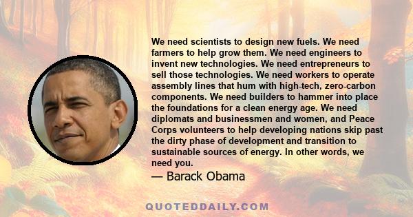 We need scientists to design new fuels. We need farmers to help grow them. We need engineers to invent new technologies. We need entrepreneurs to sell those technologies. We need workers to operate assembly lines that