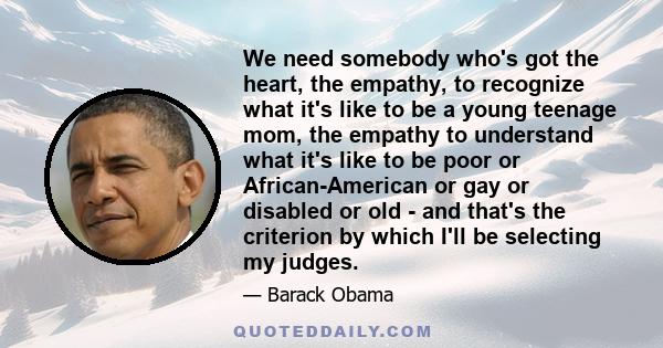 We need somebody who's got the heart, the empathy, to recognize what it's like to be a young teenage mom, the empathy to understand what it's like to be poor or African-American or gay or disabled or old - and that's