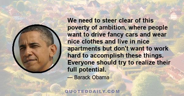 We need to steer clear of this poverty of ambition, where people want to drive fancy cars and wear nice clothes and live in nice apartments but don't want to work hard to accomplish these things. Everyone should try to