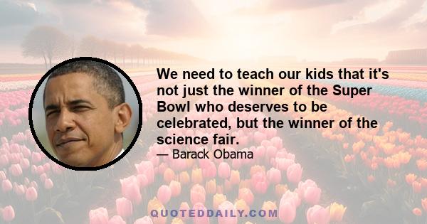 We need to teach our kids that it's not just the winner of the Super Bowl who deserves to be celebrated, but the winner of the science fair.