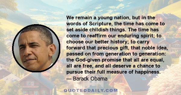 We remain a young nation, but in the words of Scripture, the time has come to set aside childish things. The time has come to reaffirm our enduring spirit; to choose our better history; to carry forward that precious