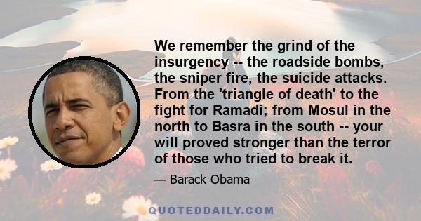 We remember the grind of the insurgency -- the roadside bombs, the sniper fire, the suicide attacks. From the 'triangle of death' to the fight for Ramadi; from Mosul in the north to Basra in the south -- your will