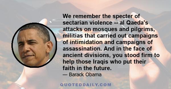 We remember the specter of sectarian violence -- al Qaeda's attacks on mosques and pilgrims, militias that carried out campaigns of intimidation and campaigns of assassination. And in the face of ancient divisions, you