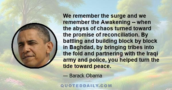 We remember the surge and we remember the Awakening -- when the abyss of chaos turned toward the promise of reconciliation. By battling and building block by block in Baghdad, by bringing tribes into the fold and