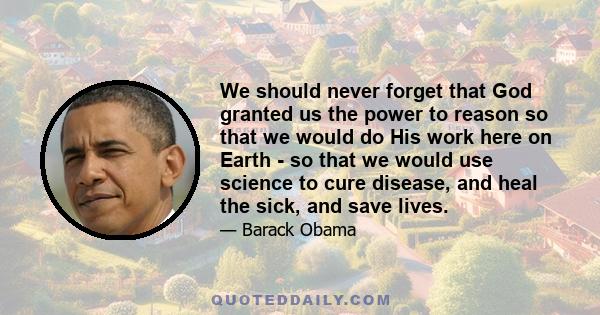 We should never forget that God granted us the power to reason so that we would do His work here on Earth - so that we would use science to cure disease, and heal the sick, and save lives.