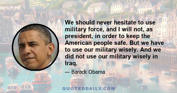 We should never hesitate to use military force, and I will not, as president, in order to keep the American people safe. But we have to use our military wisely. And we did not use our military wisely in Iraq.