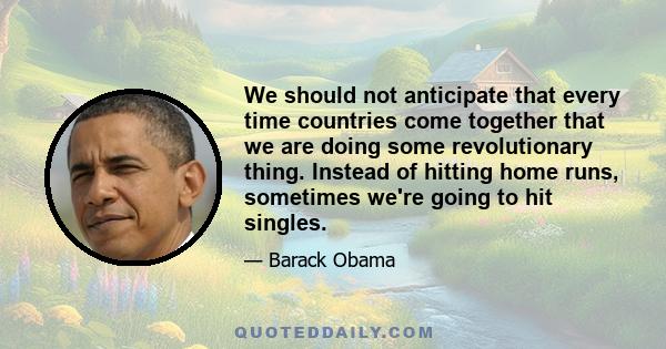 We should not anticipate that every time countries come together that we are doing some revolutionary thing. Instead of hitting home runs, sometimes we're going to hit singles.