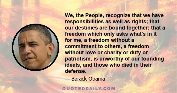 We, the People, recognize that we have responsibilities as well as rights; that our destinies are bound together; that a freedom which only asks what's in it for me, a freedom without a commitment to others, a freedom