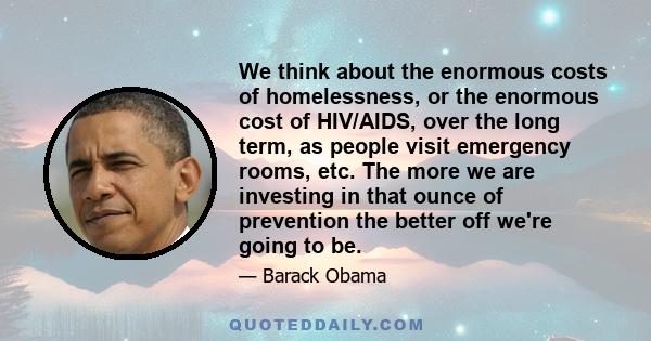 We think about the enormous costs of homelessness, or the enormous cost of HIV/AIDS, over the long term, as people visit emergency rooms, etc. The more we are investing in that ounce of prevention the better off we're