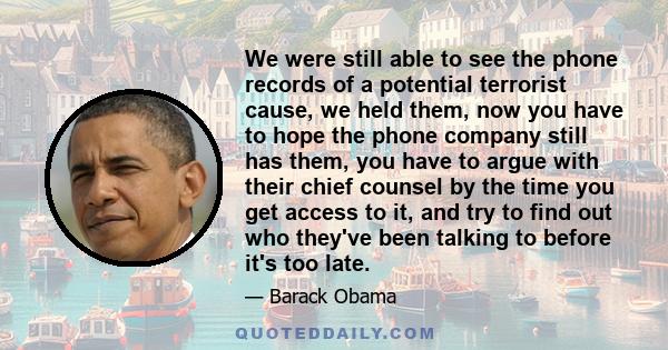 We were still able to see the phone records of a potential terrorist cause, we held them, now you have to hope the phone company still has them, you have to argue with their chief counsel by the time you get access to