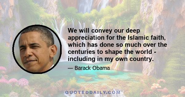 We will convey our deep appreciation for the Islamic faith, which has done so much over the centuries to shape the world - including in my own country.