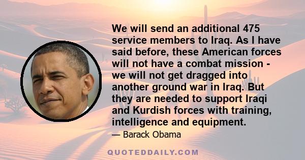 We will send an additional 475 service members to Iraq. As I have said before, these American forces will not have a combat mission - we will not get dragged into another ground war in Iraq. But they are needed to