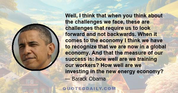 Well, I think that when you think about the challenges we face, these are challenges that require us to look forward and not backwards. When it comes to the economy I think we have to recognize that we are now in a